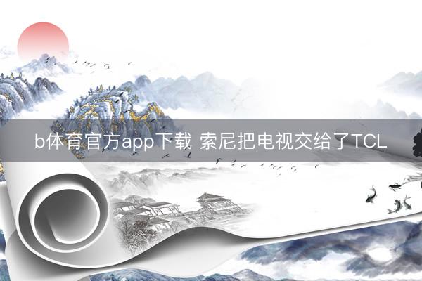b体育官方app下载 索尼把电视交给了TCL