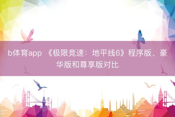 b体育app 《极限竞速：地平线6》程序版、豪华版和尊享版对比