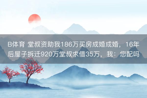B体育 堂叔资助我186万买房成婚成婚，16年后屋子拆迁920万堂叔求借35万，我：您配吗
