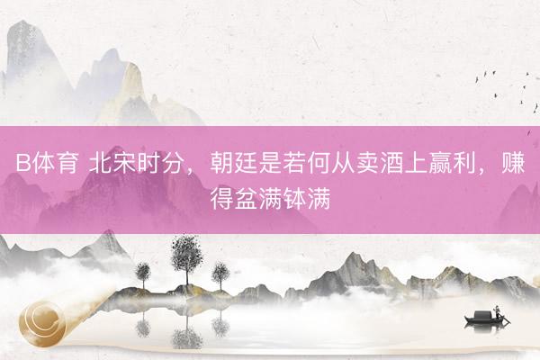 B体育 北宋时分，朝廷是若何从卖酒上赢利，赚得盆满钵满