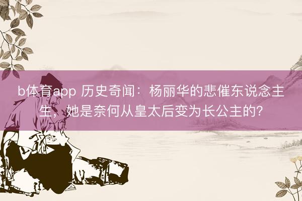 b体育app 历史奇闻：杨丽华的悲催东说念主生，她是奈何从皇太后变为长公主的？