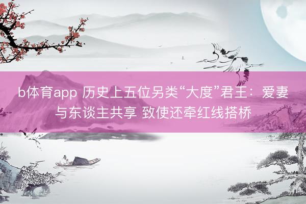 b体育app 历史上五位另类“大度”君王：爱妻与东谈主共享 致使还牵红线搭桥