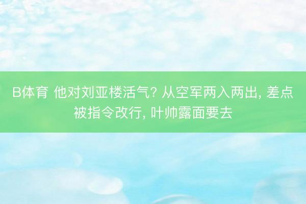 B体育 他对刘亚楼活气? 从空军两入两出, 差点被指令改行, 叶帅露面要去