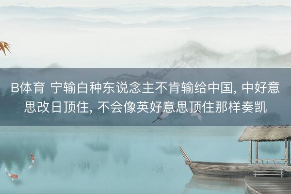 B体育 宁输白种东说念主不肯输给中国, 中好意思改日顶住, 不会像英好意思顶住那样奏凯
