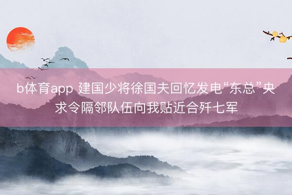 b体育app 建国少将徐国夫回忆发电“东总”央求令隔邻队伍向我贴近合歼七军
