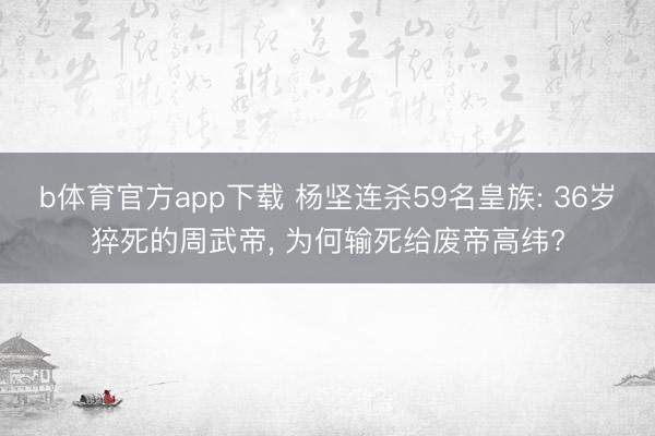 b体育官方app下载 杨坚连杀59名皇族: 36岁猝死的周武帝, 为何输死给废帝高纬?