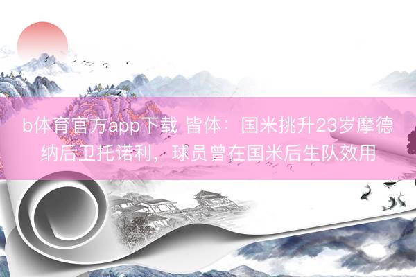 b体育官方app下载 皆体：国米挑升23岁摩德纳后卫托诺利，球员曾在国米后生队效用