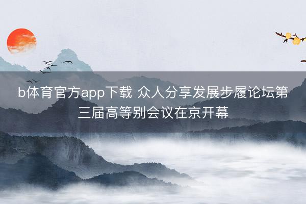 b体育官方app下载 众人分享发展步履论坛第三届高等别会议在京开幕