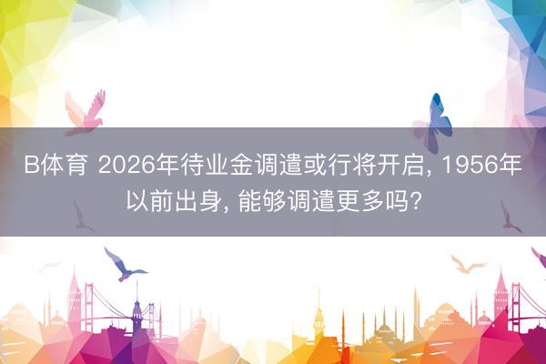 B体育 2026年待业金调遣或行将开启, 1956年以前出身, 能够调遣更多吗?