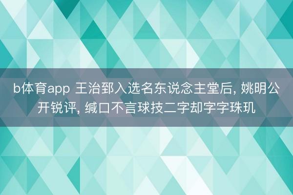 b体育app 王治郅入选名东说念主堂后, 姚明公开锐评, 缄口不言球技二字却字字珠玑