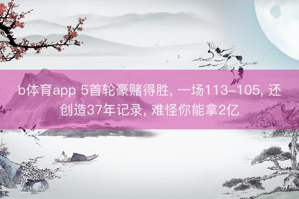 b体育app 5首轮豪赌得胜, 一场113-105, 还创造37年记录, 难怪你能拿2亿
