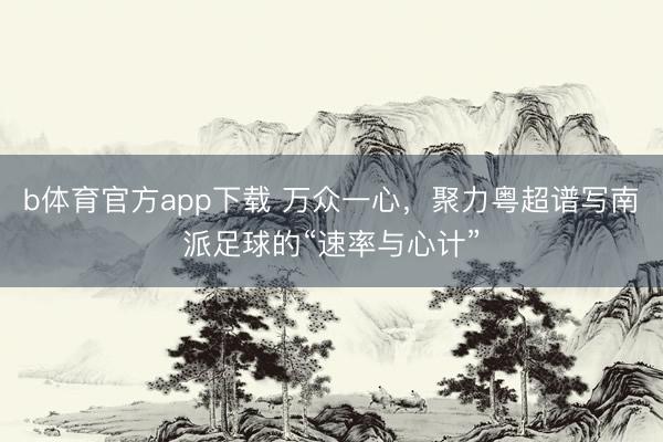b体育官方app下载 万众一心，聚力粤超谱写南派足球的“速率与心计”