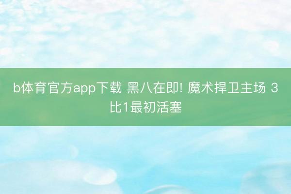 b体育官方app下载 黑八在即! 魔术捍卫主场 3比1最初活塞