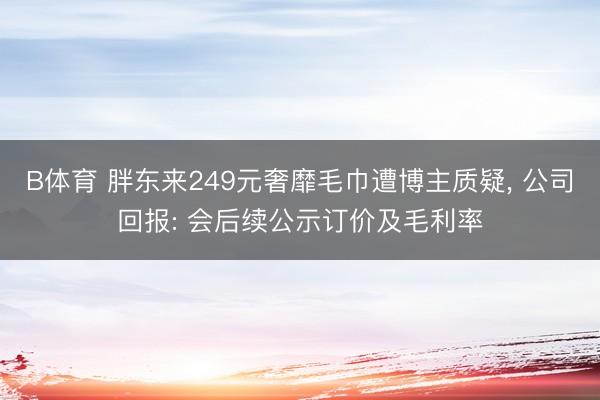 B体育 胖东来249元奢靡毛巾遭博主质疑, 公司回报: 会后续公示订价及毛利率
