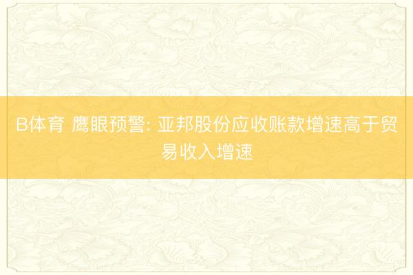 B体育 鹰眼预警: 亚邦股份应收账款增速高于贸易收入增速