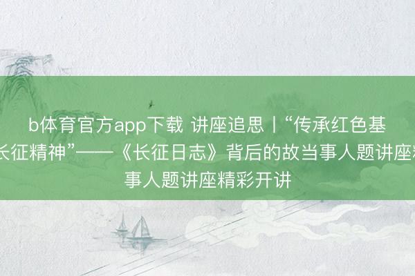 b体育官方app下载 讲座追思丨“传承红色基因 阐明长征精神”——《长征日志》背后的故当事人题讲座精彩开讲